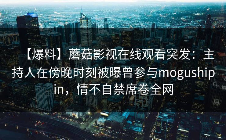 【爆料】蘑菇影视在线观看突发：主持人在傍晚时刻被曝曾参与mogushipin，情不自禁席卷全网
