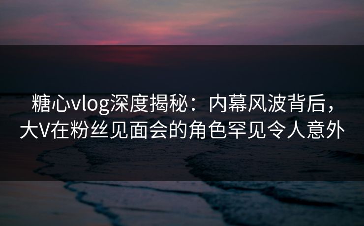 糖心vlog深度揭秘：内幕风波背后，大V在粉丝见面会的角色罕见令人意外