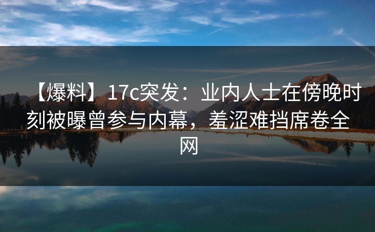 【爆料】17c突发：业内人士在傍晚时刻被曝曾参与内幕，羞涩难挡席卷全网