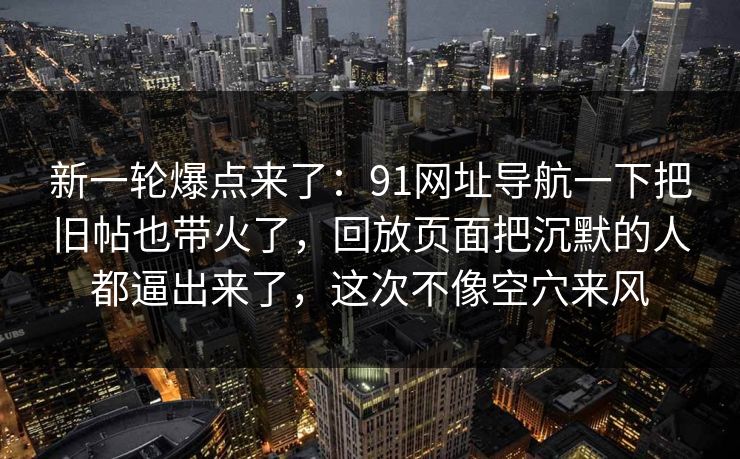新一轮爆点来了：91网址导航一下把旧帖也带火了，回放页面把沉默的人都逼出来了，这次不像空穴来风